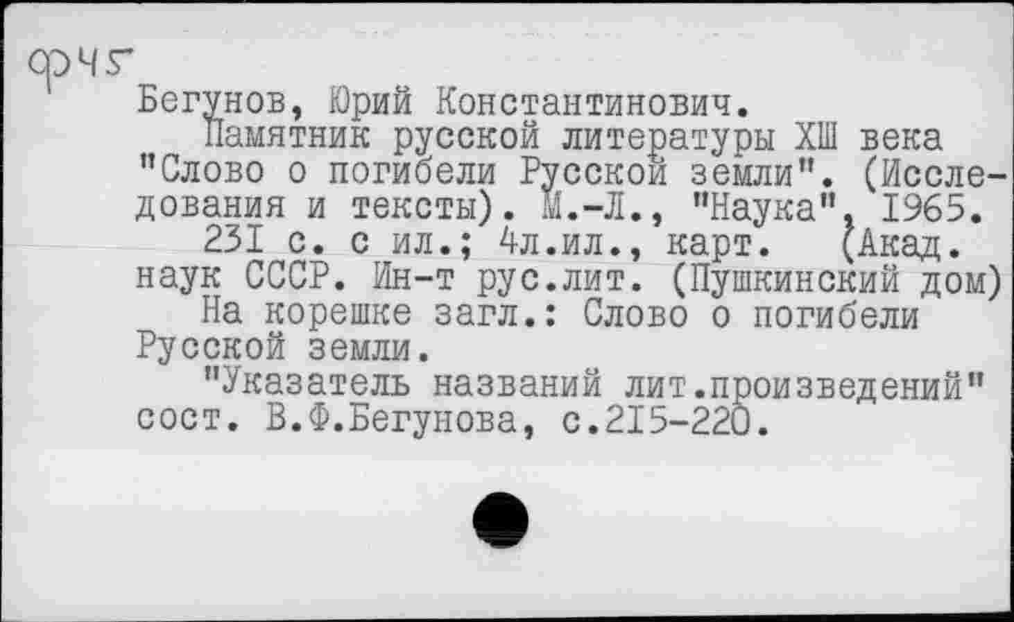 ﻿СрЧГ
Бегунов, Юрий Константинович.
Памятник русской литературы ХШ века "Слово о погибели Русской земли". (Исследования и тексты). м.-Л., "Наука", 1965.
231 с. с ил.; 4л.ил., карт. (Акад, наук СССР. Ин-т рус.лит. (Пушкинский дом)
На корешке загл.: Слово о погибели Русской земли.
"Указатель названий лит.произведений" сост. В.Ф.Бегунова, с.215-220.